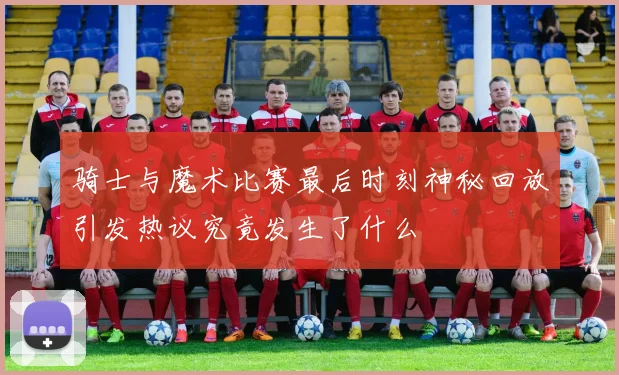 骑士与魔术比赛最后时刻神秘回放引发热议究竟发生了什么