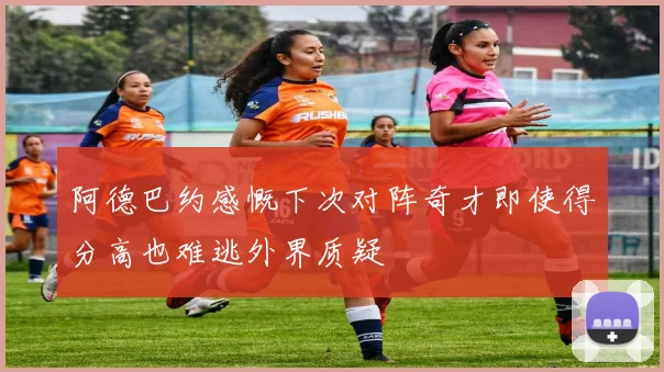 阿德巴约感慨下次对阵奇才即使得分高也难逃外界质疑