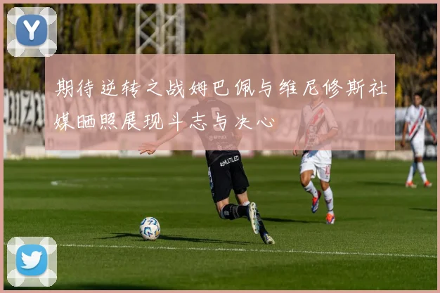 期待逆转之战姆巴佩与维尼修斯社媒晒照展现斗志与决心