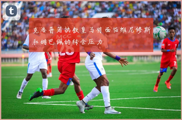 克洛普若执教皇马将面临维尼修斯和姆巴佩的转会压力