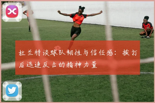 杜兰特谈球队韧性与信任感：挨打后迅速反击的精神力量