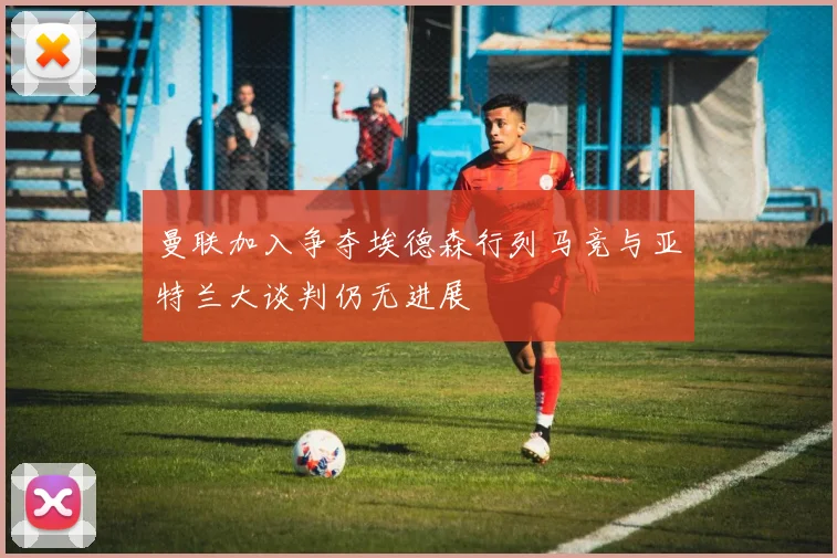 曼联加入争夺埃德森行列马竞与亚特兰大谈判仍无进展