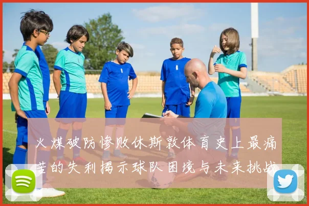 火煤破防惨败休斯敦体育史上最痛苦的失利揭示球队困境与未来挑战