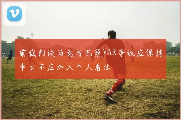 前裁判谈马竞与巴萨VAR争议应保持中立不应加入个人看法