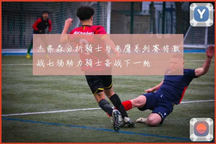 杰弗森分析骑士与老鹰系列赛将激战七场助力骑士备战下一轮