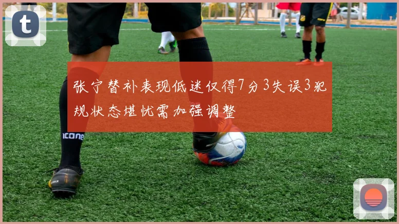 张宁替补表现低迷仅得7分3失误3犯规状态堪忧需加强调整