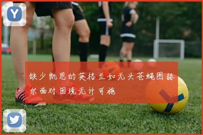 缺少凯恩的英格兰如无头苍蝇图赫尔面对困境无计可施