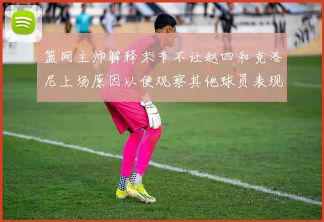 篮网主帅解释末节不让赵四和克洛尼上场原因以便观察其他球员表现