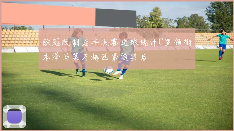 欧冠改制后半决赛进球统计C罗领衔本泽马莱万梅西紧随其后