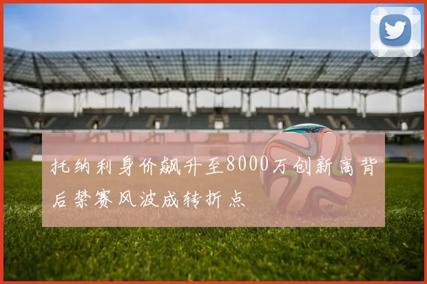 托纳利身价飙升至8000万创新高背后禁赛风波成转折点