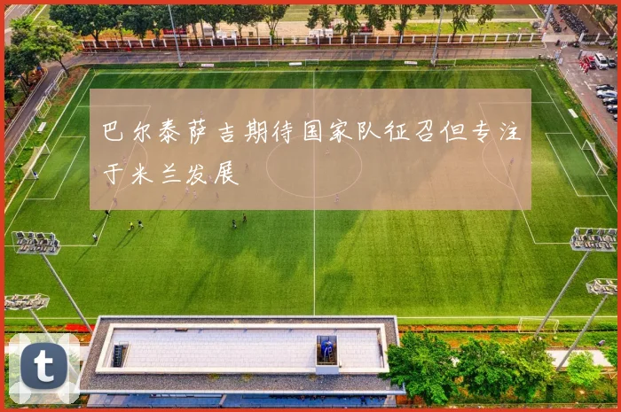 巴尔泰萨吉期待国家队征召但专注于米兰发展